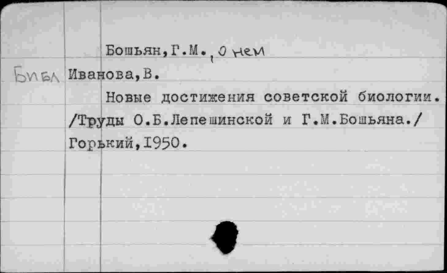 ﻿		Бо шьян, Г. М •. 0		
	Иванова,В.	
		Новые достижения советской биологии.
	/Труды 0.Б.Лепешинской и Г.М.Бошьяна./	
	Горький,1950.	
		
		
		
		<
		